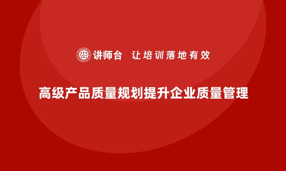 文章APQP产品质量先期策划如何提升质量目标的实现度的缩略图