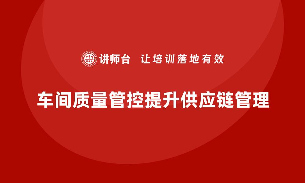 文章企业如何通过车间生产质量管控提升供应链质量管理的缩略图