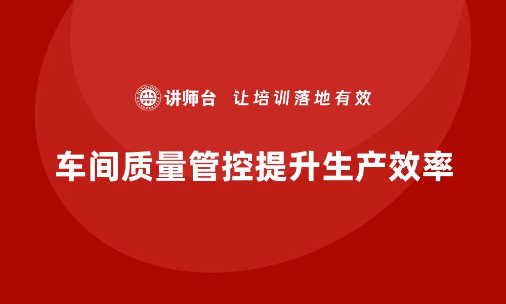 文章车间生产质量管控，提升生产管理中的质量保障能力的缩略图
