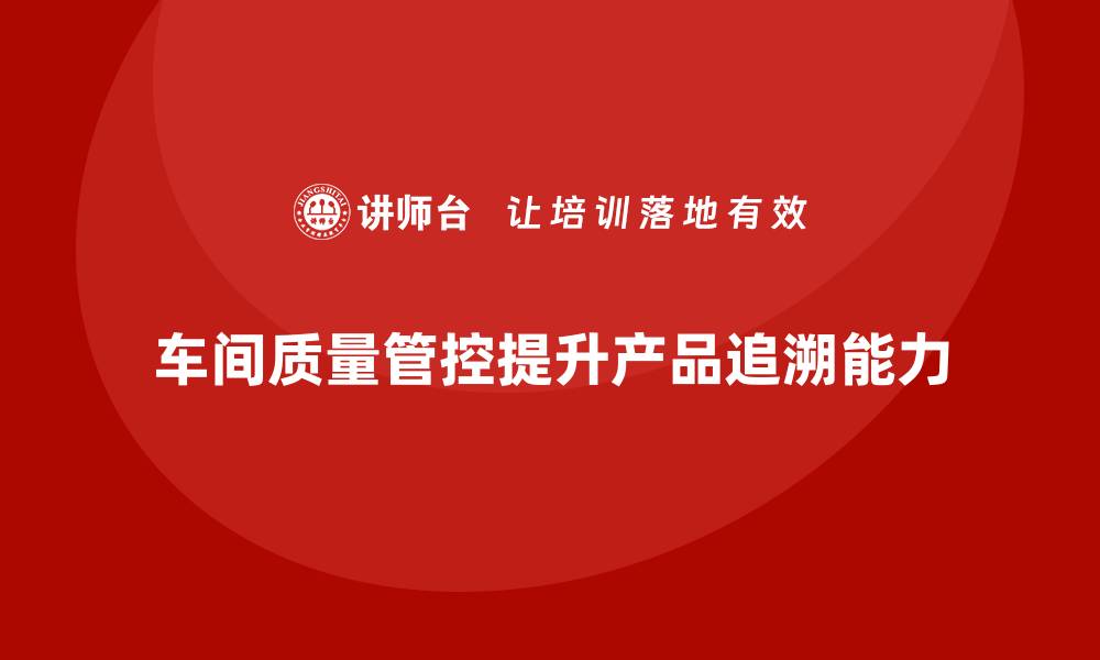 文章企业如何通过车间生产质量管控提升产品质量追溯能力的缩略图