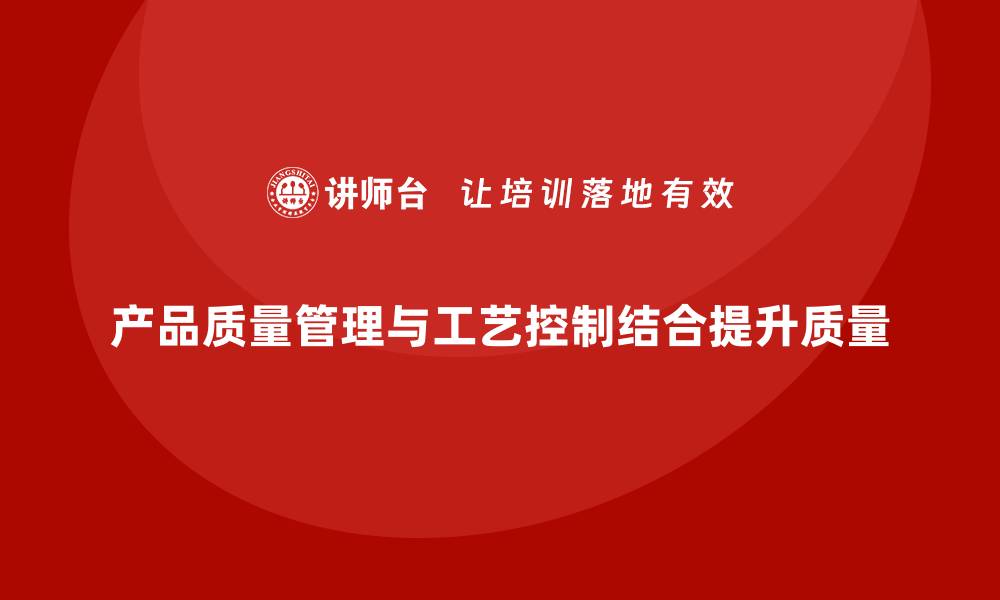 产品质量管理与工艺控制结合提升质量