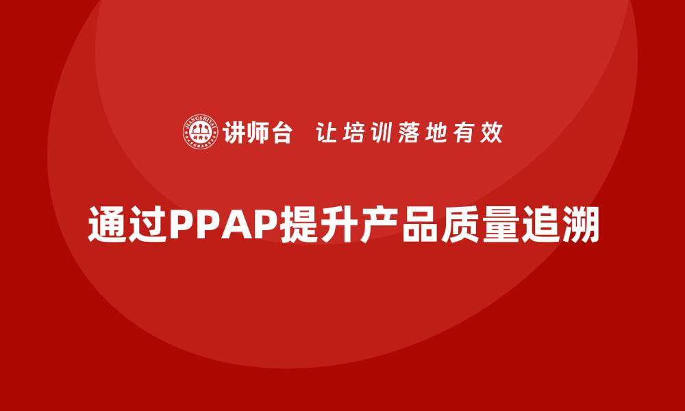 文章企业如何通过生产件批准程序加强质量追溯的缩略图