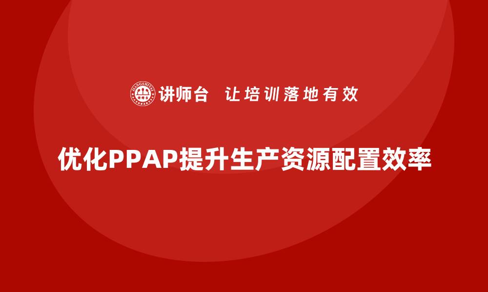 文章企业如何通过生产件批准程序优化生产资源配置的缩略图